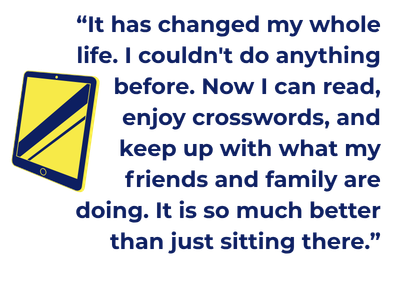 “It has changed my whole life. I couldn't do anything before. Now I can read, enjoy crosswords, and keep up with what my friends and family are doing. It is so much better than just sitting there.”